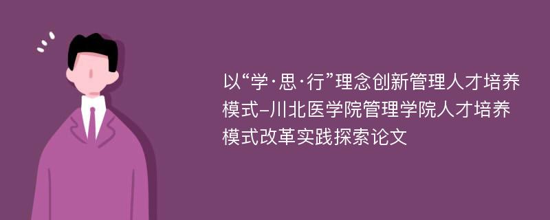 以“学·思·行”理念创新管理人才培养模式-川北医学院管理学院人才培养模式改革实践探索论文