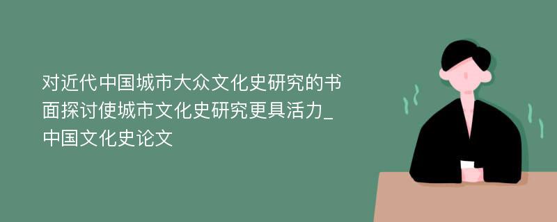 对近代中国城市大众文化史研究的书面探讨使城市文化史研究更具活力_中国文化史论文