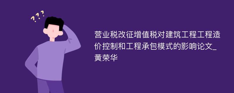 营业税改征增值税对建筑工程工程造价控制和工程承包模式的影响论文_黄荣华