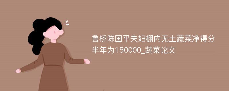 鲁桥陈国平夫妇棚内无土蔬菜净得分半年为150000_蔬菜论文