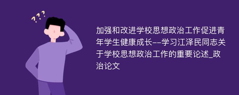 加强和改进学校思想政治工作促进青年学生健康成长--学习江泽民同志关于学校思想政治工作的重要论述_政治论文