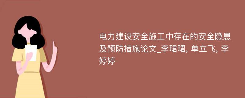 电力建设安全施工中存在的安全隐患及预防措施论文_李珺珺, 单立飞, 李婷婷