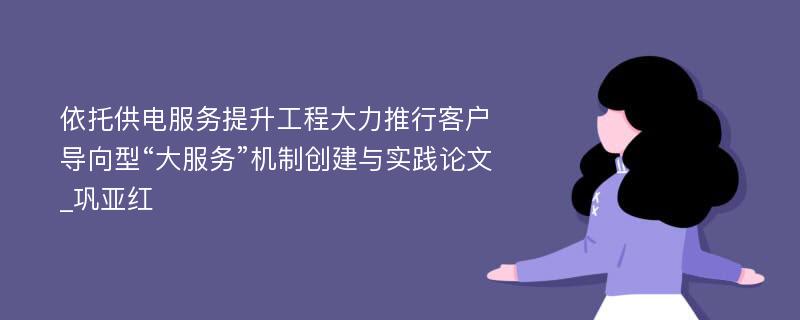 依托供电服务提升工程大力推行客户导向型“大服务”机制创建与实践论文_巩亚红