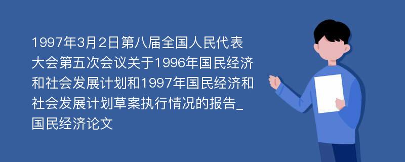 1997年3月2日第八届全国人民代表大会第五次会议关于1996年国民经济和社会发展计划和1997年国民经济和社会发展计划草案执行情况的报告_国民经济论文