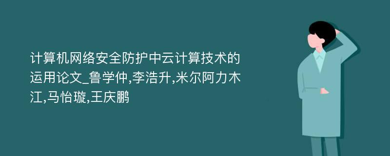 计算机网络安全防护中云计算技术的运用论文_鲁学仲,李浩升,米尔阿力木江,马怡璇,王庆鹏