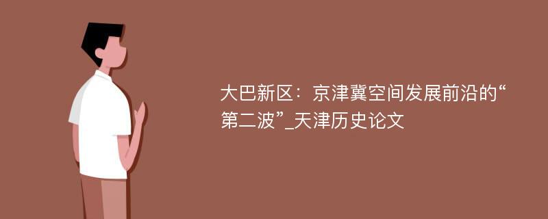 大巴新区：京津冀空间发展前沿的“第二波”_天津历史论文