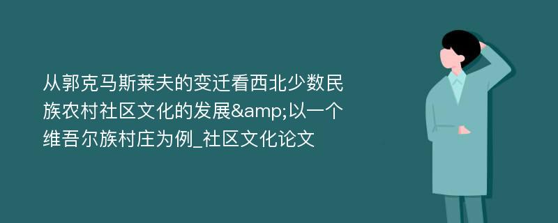 从郭克马斯莱夫的变迁看西北少数民族农村社区文化的发展&以一个维吾尔族村庄为例_社区文化论文