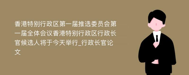 香港特别行政区第一届推选委员会第一届全体会议香港特别行政区行政长官候选人将于今天举行_行政长官论文