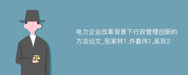 电力企业改革背景下行政管理创新的方法论文_张家林1,许嘉伟1,吴双2