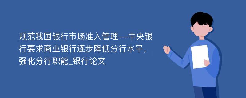 规范我国银行市场准入管理--中央银行要求商业银行逐步降低分行水平，强化分行职能_银行论文