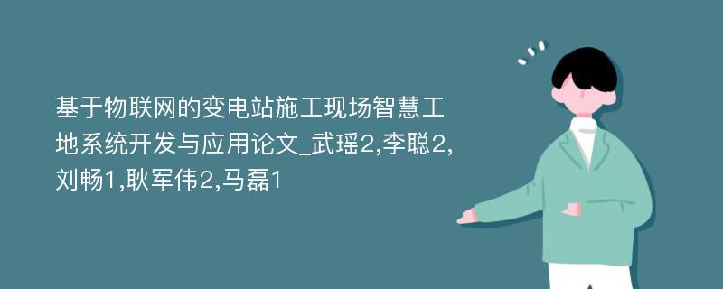 基于物联网的变电站施工现场智慧工地系统开发与应用论文_武瑶2,李聪2,刘畅1,耿军伟2,马磊1