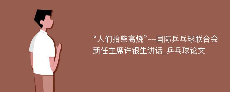 “人们拾柴高烧”--国际乒乓球联合会新任主席许银生讲话_乒乓球论文