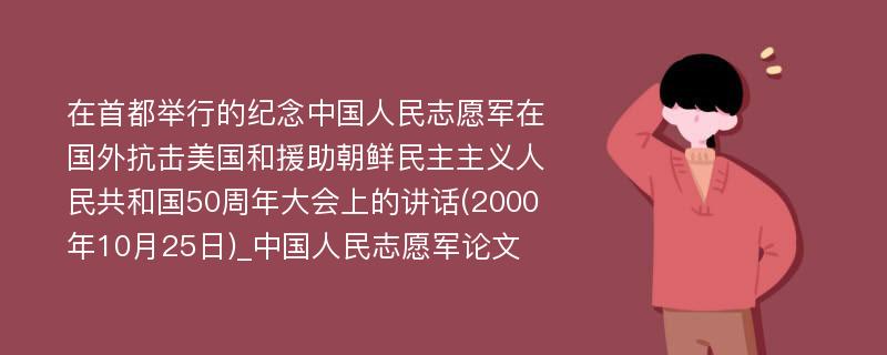 在首都举行的纪念中国人民志愿军在国外抗击美国和援助朝鲜民主主义人民共和国50周年大会上的讲话(2000年10月25日)_中国人民志愿军论文