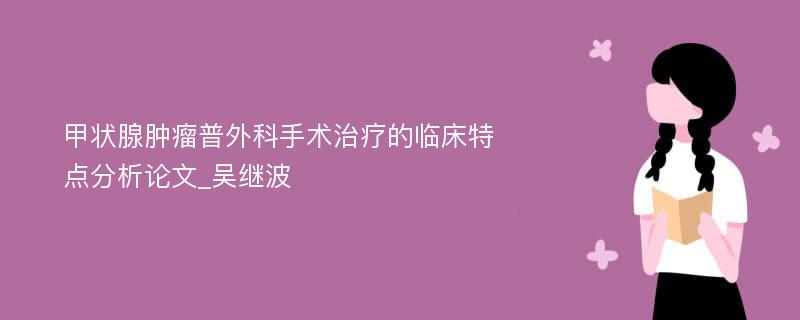 甲状腺肿瘤普外科手术治疗的临床特点分析论文_吴继波