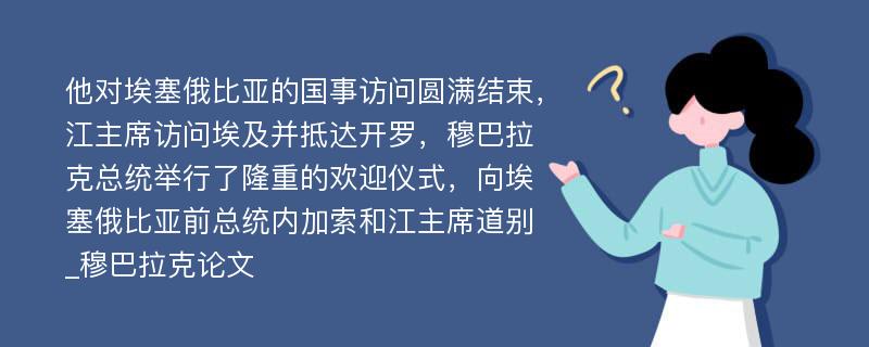 他对埃塞俄比亚的国事访问圆满结束，江主席访问埃及并抵达开罗，穆巴拉克总统举行了隆重的欢迎仪式，向埃塞俄比亚前总统内加索和江主席道别_穆巴拉克论文