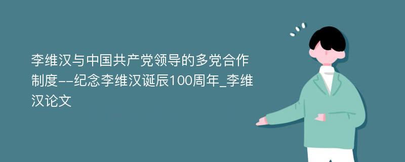 李维汉与中国共产党领导的多党合作制度--纪念李维汉诞辰100周年_李维汉论文