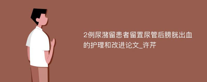 2例尿潴留患者留置尿管后膀胱出血的护理和改进论文_许芹