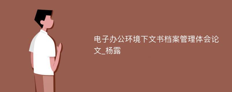 电子办公环境下文书档案管理体会论文_杨露