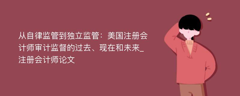 从自律监管到独立监管：美国注册会计师审计监督的过去、现在和未来_注册会计师论文