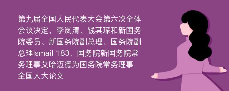 第九届全国人民代表大会第六次全体会议决定，李岚清、钱其琛和新国务院委员、新国务院副总理、国务院副总理Ismail 183、国务院新国务院常务理事艾哈迈德为国务院常务理事_全国人大论文