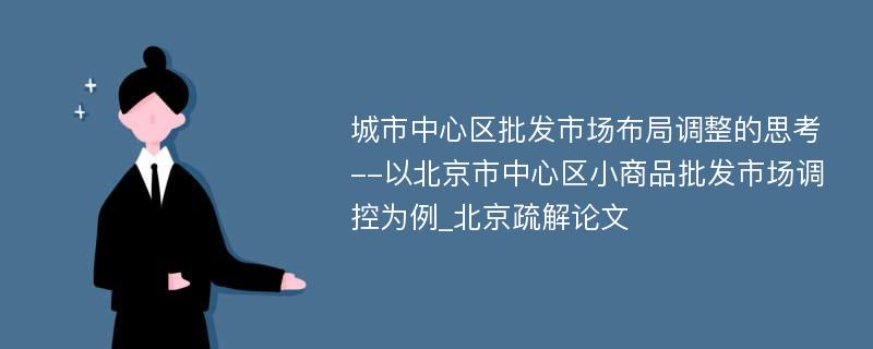 城市中心区批发市场布局调整的思考--以北京市中心区小商品批发市场调控为例_北京疏解论文