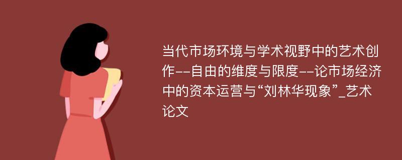 当代市场环境与学术视野中的艺术创作--自由的维度与限度--论市场经济中的资本运营与“刘林华现象”_艺术论文