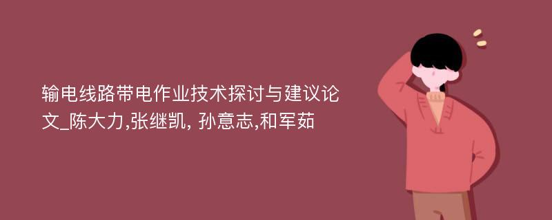 输电线路带电作业技术探讨与建议论文_陈大力,张继凯, 孙意志,和军茹