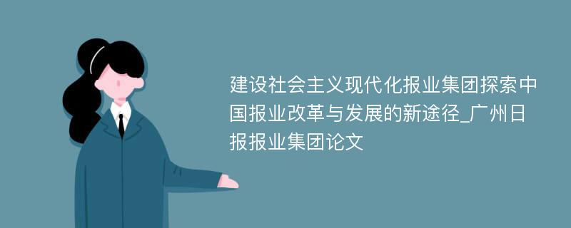 建设社会主义现代化报业集团探索中国报业改革与发展的新途径_广州日报报业集团论文