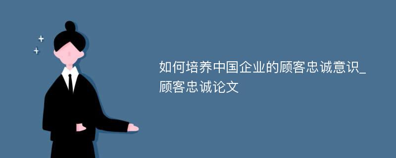 如何培养中国企业的顾客忠诚意识_顾客忠诚论文