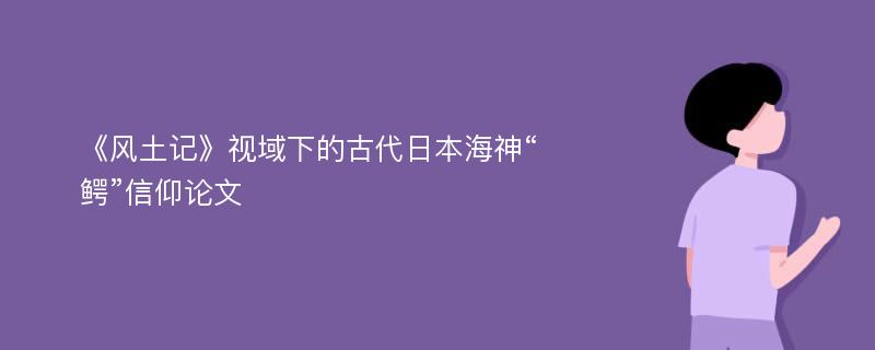 《风土记》视域下的古代日本海神“鳄”信仰论文