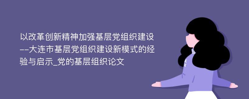 以改革创新精神加强基层党组织建设--大连市基层党组织建设新模式的经验与启示_党的基层组织论文