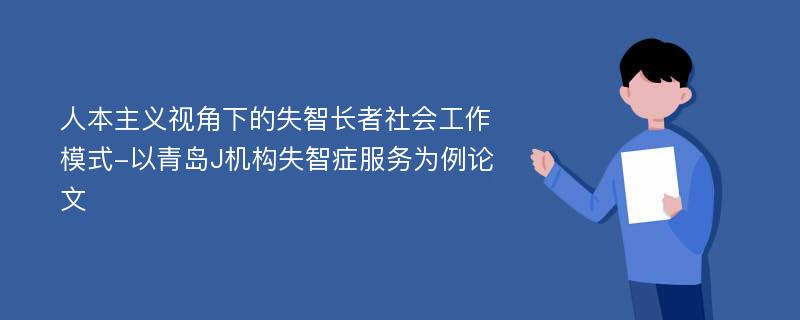 人本主义视角下的失智长者社会工作模式-以青岛J机构失智症服务为例论文