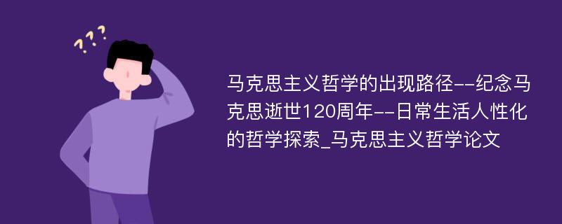 马克思主义哲学的出现路径--纪念马克思逝世120周年--日常生活人性化的哲学探索_马克思主义哲学论文