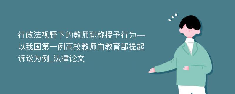 行政法视野下的教师职称授予行为--以我国第一例高校教师向教育部提起诉讼为例_法律论文