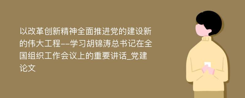 以改革创新精神全面推进党的建设新的伟大工程--学习胡锦涛总书记在全国组织工作会议上的重要讲话_党建论文