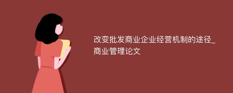 改变批发商业企业经营机制的途径_商业管理论文