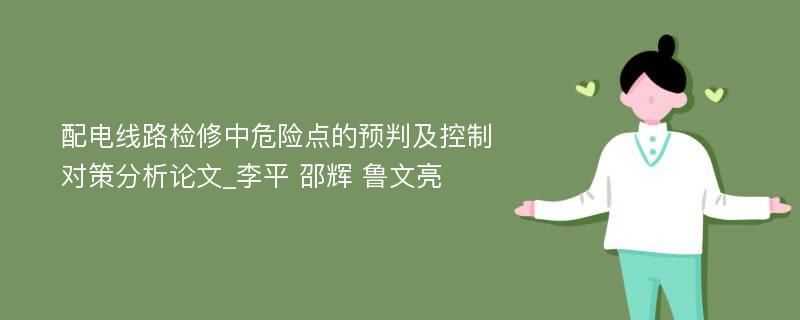 配电线路检修中危险点的预判及控制对策分析论文_李平 邵辉 鲁文亮