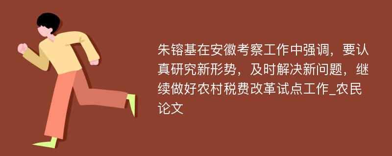 朱镕基在安徽考察工作中强调，要认真研究新形势，及时解决新问题，继续做好农村税费改革试点工作_农民论文