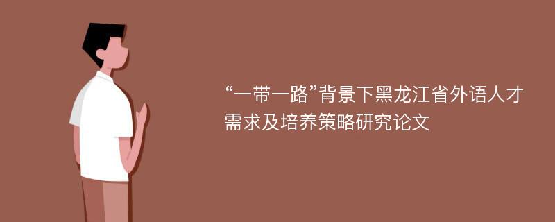 “一带一路”背景下黑龙江省外语人才需求及培养策略研究论文