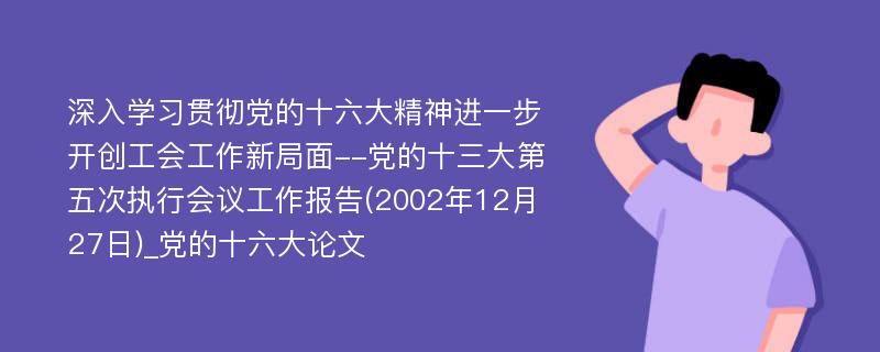 深入学习贯彻党的十六大精神进一步开创工会工作新局面--党的十三大第五次执行会议工作报告(2002年12月27日)_党的十六大论文