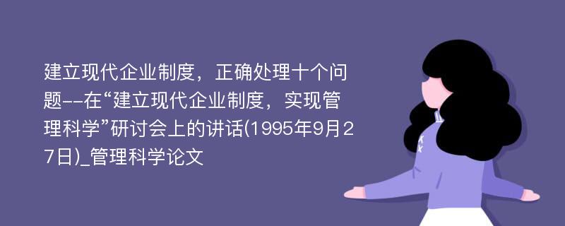 建立现代企业制度，正确处理十个问题--在“建立现代企业制度，实现管理科学”研讨会上的讲话(1995年9月27日)_管理科学论文