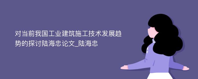 对当前我国工业建筑施工技术发展趋势的探讨陆海忠论文_陆海忠