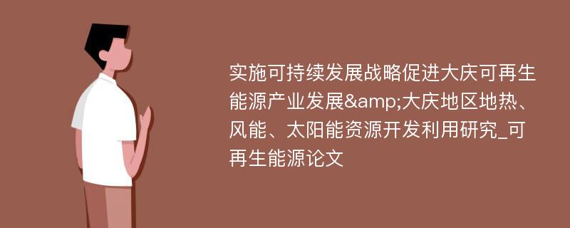 实施可持续发展战略促进大庆可再生能源产业发展&大庆地区地热、风能、太阳能资源开发利用研究_可再生能源论文