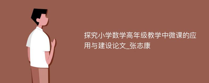 探究小学数学高年级教学中微课的应用与建设论文_张志康