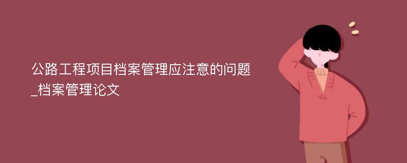 公路工程项目档案管理应注意的问题_档案管理论文