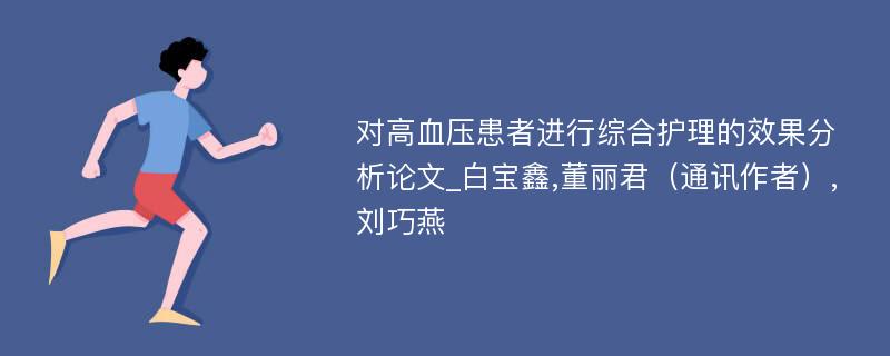 对高血压患者进行综合护理的效果分析论文_白宝鑫,董丽君（通讯作者）,刘巧燕