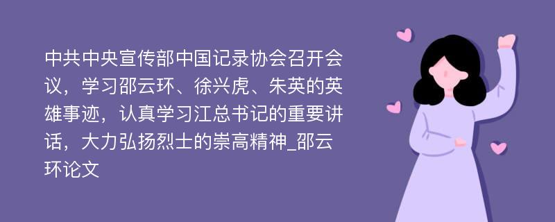 中共中央宣传部中国记录协会召开会议，学习邵云环、徐兴虎、朱英的英雄事迹，认真学习江总书记的重要讲话，大力弘扬烈士的崇高精神_邵云环论文