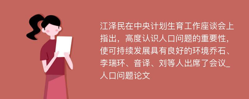 江泽民在中央计划生育工作座谈会上指出，高度认识人口问题的重要性，使可持续发展具有良好的环境乔石、李瑞环、音译、刘等人出席了会议_人口问题论文