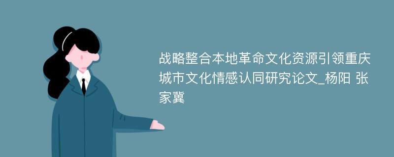 战略整合本地革命文化资源引领重庆城市文化情感认同研究论文_杨阳 张家冀