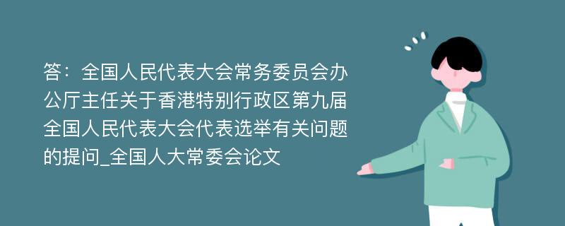 答：全国人民代表大会常务委员会办公厅主任关于香港特别行政区第九届全国人民代表大会代表选举有关问题的提问_全国人大常委会论文